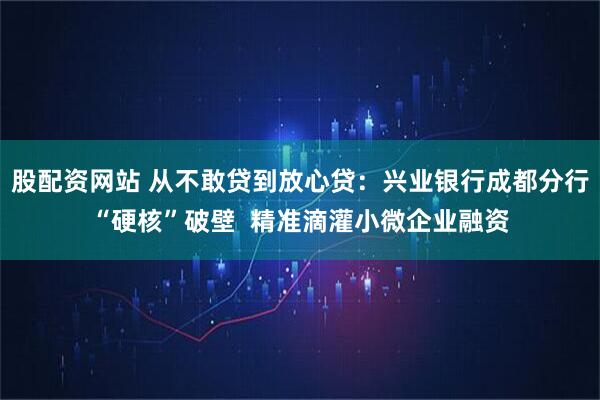 股配资网站 从不敢贷到放心贷：兴业银行成都分行“硬核”破壁  精准滴灌小微企业融资