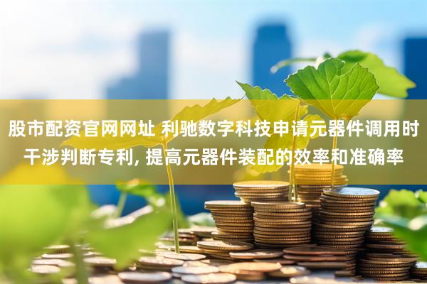 股市配资官网网址 利驰数字科技申请元器件调用时干涉判断专利, 提高元器件装配的效率和准确率