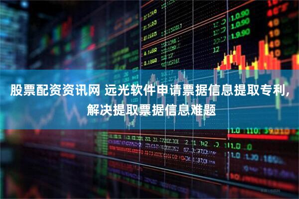 股票配资资讯网 远光软件申请票据信息提取专利, 解决提取票据信息难题