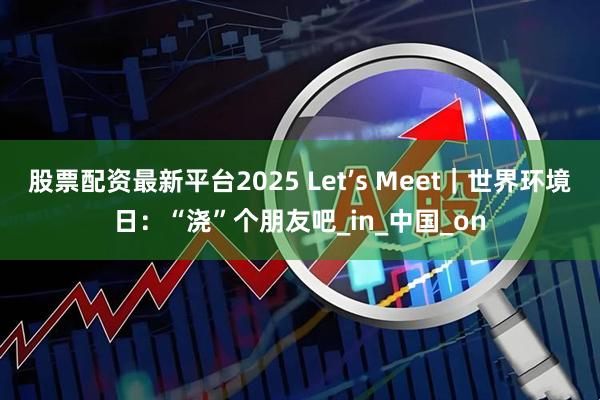股票配资最新平台2025 Let’s Meet｜世界环境日：“浇”个朋友吧_in_中国_on