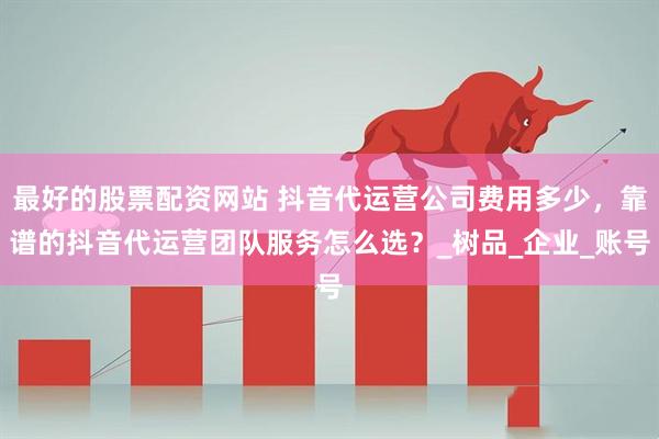 最好的股票配资网站 抖音代运营公司费用多少，靠谱的抖音代运营团队服务怎么选？_树品_企业_账号