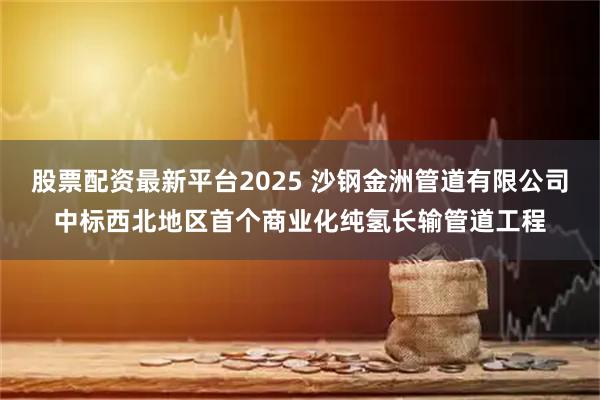 股票配资最新平台2025 沙钢金洲管道有限公司中标西北地区首个商业化纯氢长输管道工程