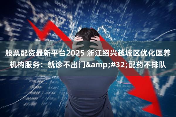 股票配资最新平台2025 浙江绍兴越城区优化医养机构服务：就诊不出门 配药不排队
