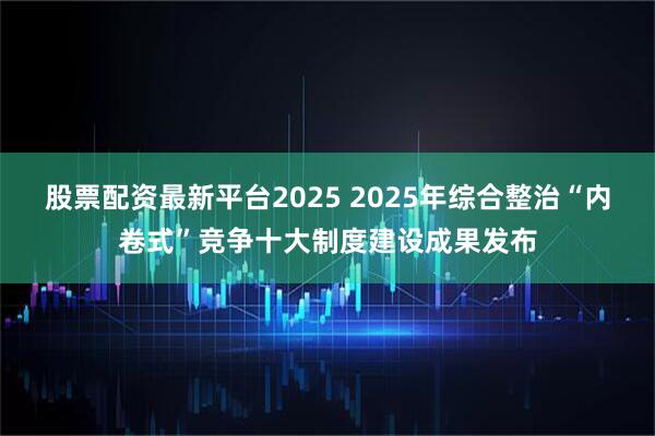 股票配资最新平台2025 2025年综合整治“内卷式”竞争十大制度建设成果发布