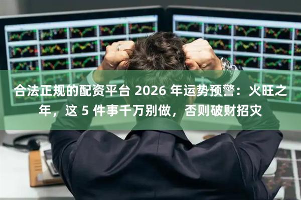 合法正规的配资平台 2026 年运势预警：火旺之年，这 5 件事千万别做，否则破财招灾