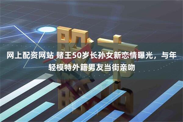 网上配资网站 赌王50岁长孙女新恋情曝光，与年轻模特外籍男友当街亲吻
