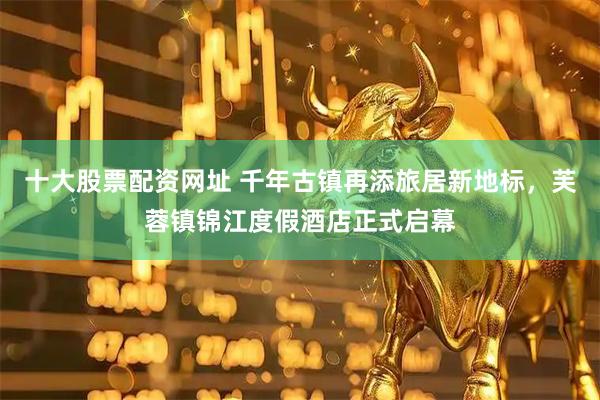十大股票配资网址 千年古镇再添旅居新地标，芙蓉镇锦江度假酒店正式启幕