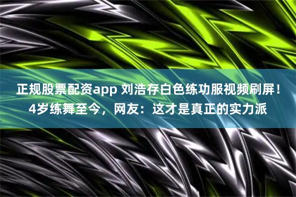 正规股票配资app 刘浩存白色练功服视频刷屏！4岁练舞至今，网友：这才是真正的实力派
