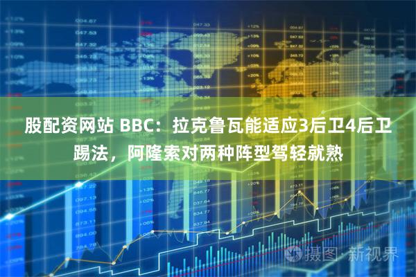 股配资网站 BBC：拉克鲁瓦能适应3后卫4后卫踢法，阿隆索对两种阵型驾轻就熟