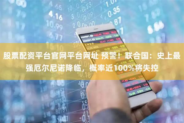 股票配资平台官网平台网址 预警！联合国：史上最强厄尔尼诺降临，概率近100%将失控